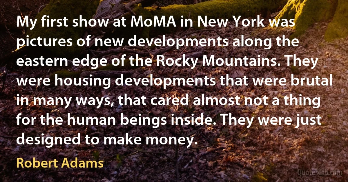 My first show at MoMA in New York was pictures of new developments along the eastern edge of the Rocky Mountains. They were housing developments that were brutal in many ways, that cared almost not a thing for the human beings inside. They were just designed to make money. (Robert Adams)