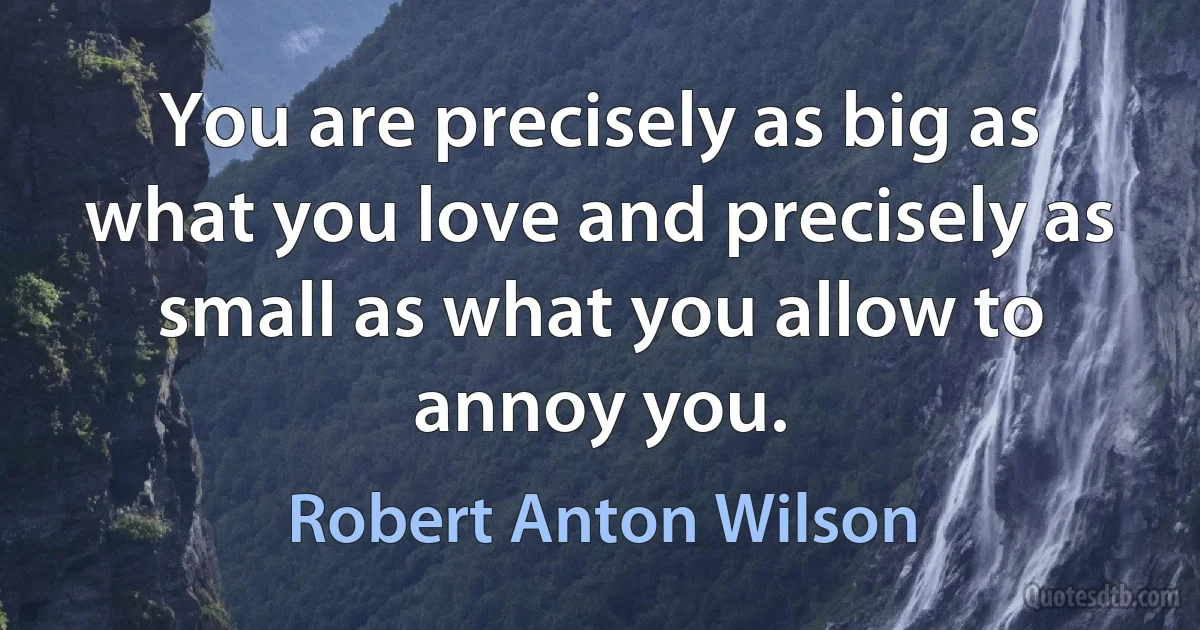 You are precisely as big as what you love and precisely as small as what you allow to annoy you. (Robert Anton Wilson)