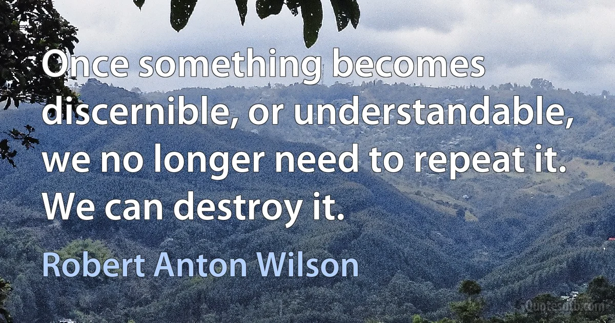 Once something becomes discernible, or understandable, we no longer need to repeat it. We can destroy it. (Robert Anton Wilson)