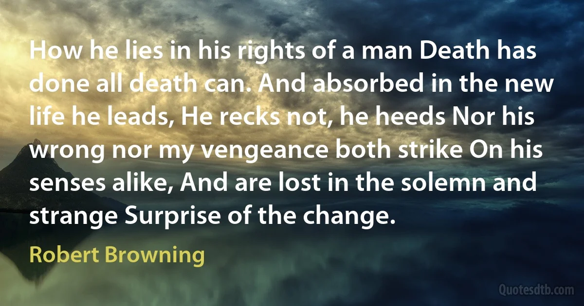 How he lies in his rights of a man Death has done all death can. And absorbed in the new life he leads, He recks not, he heeds Nor his wrong nor my vengeance both strike On his senses alike, And are lost in the solemn and strange Surprise of the change. (Robert Browning)