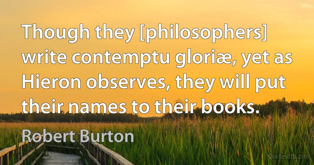 Though they [philosophers] write contemptu gloriæ, yet as Hieron observes, they will put their names to their books. (Robert Burton)