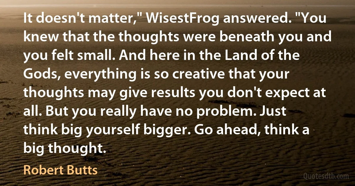 It doesn't matter," WisestFrog answered. "You knew that the thoughts were beneath you and you felt small. And here in the Land of the Gods, everything is so creative that your thoughts may give results you don't expect at all. But you really have no problem. Just think big yourself bigger. Go ahead, think a big thought. (Robert Butts)