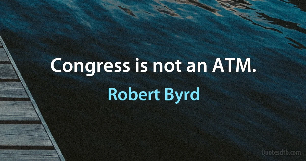 Congress is not an ATM. (Robert Byrd)