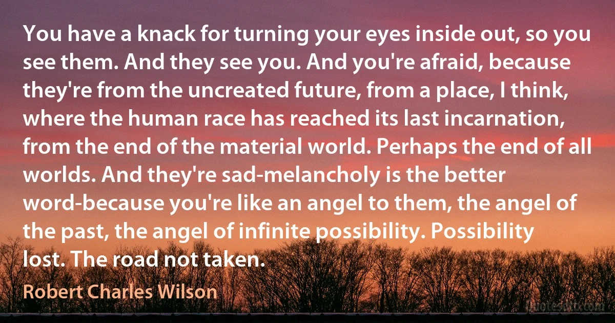 You have a knack for turning your eyes inside out, so you see them. And they see you. And you're afraid, because they're from the uncreated future, from a place, I think, where the human race has reached its last incarnation, from the end of the material world. Perhaps the end of all worlds. And they're sad-melancholy is the better word-because you're like an angel to them, the angel of the past, the angel of infinite possibility. Possibility lost. The road not taken. (Robert Charles Wilson)