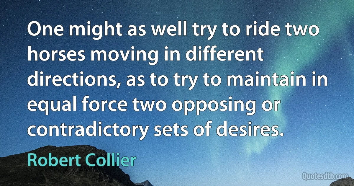 One might as well try to ride two horses moving in different directions, as to try to maintain in equal force two opposing or contradictory sets of desires. (Robert Collier)