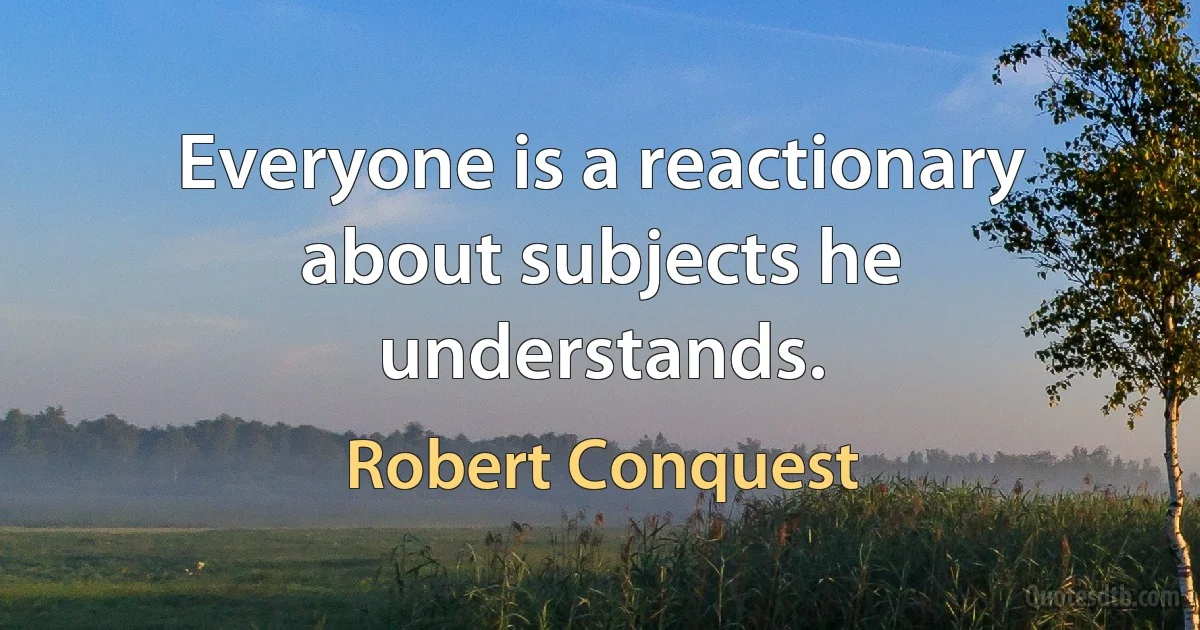 Everyone is a reactionary about subjects he understands. (Robert Conquest)