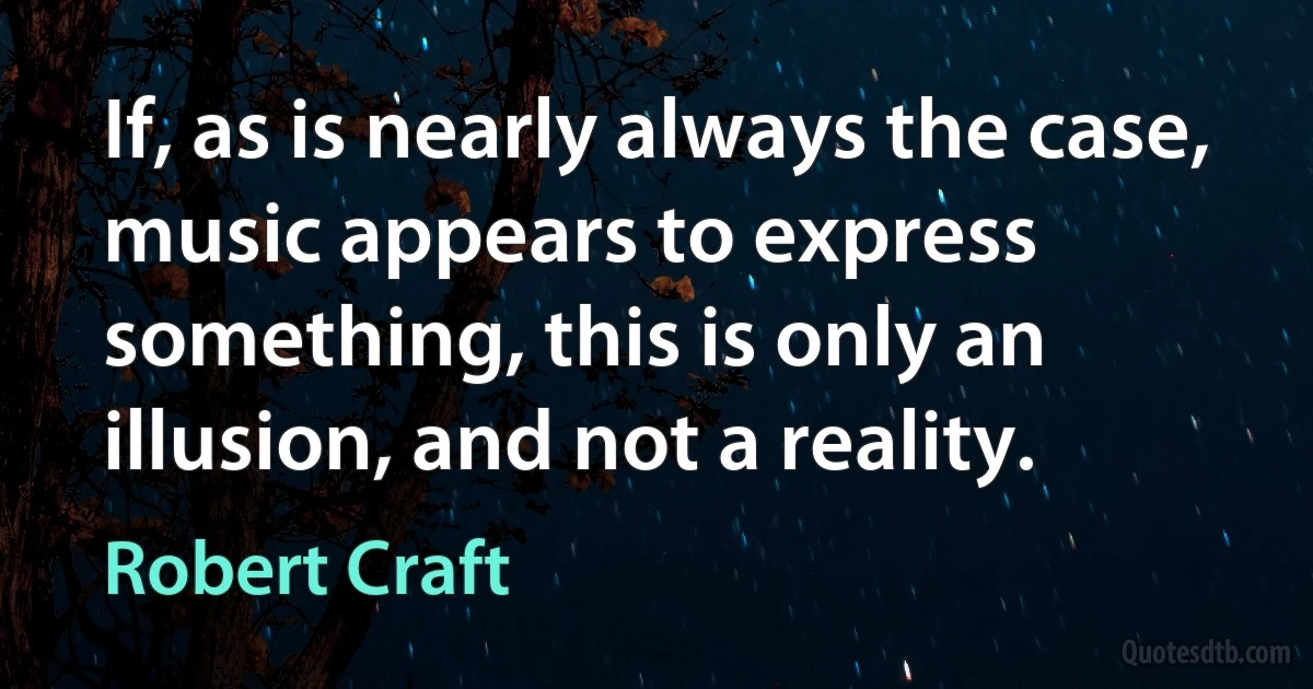 If, as is nearly always the case, music appears to express something, this is only an illusion, and not a reality. (Robert Craft)