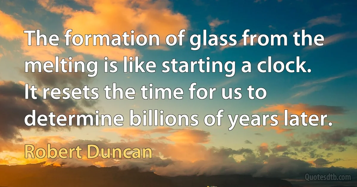 The formation of glass from the melting is like starting a clock. It resets the time for us to determine billions of years later. (Robert Duncan)