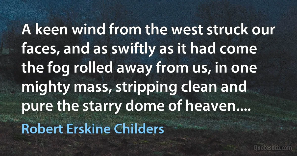 A keen wind from the west struck our faces, and as swiftly as it had come the fog rolled away from us, in one mighty mass, stripping clean and pure the starry dome of heaven.... (Robert Erskine Childers)