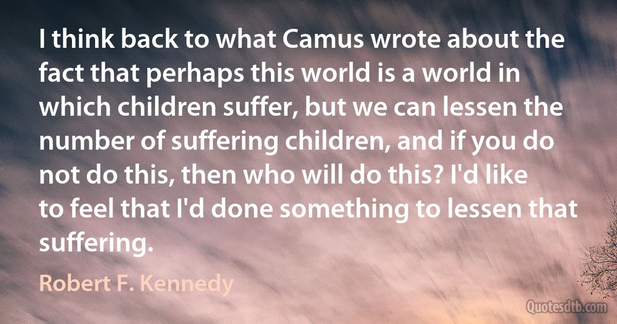 I think back to what Camus wrote about the fact that perhaps this world is a world in which children suffer, but we can lessen the number of suffering children, and if you do not do this, then who will do this? I'd like to feel that I'd done something to lessen that suffering. (Robert F. Kennedy)