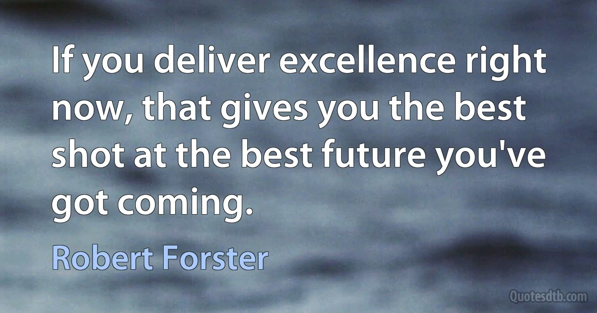 If you deliver excellence right now, that gives you the best shot at the best future you've got coming. (Robert Forster)