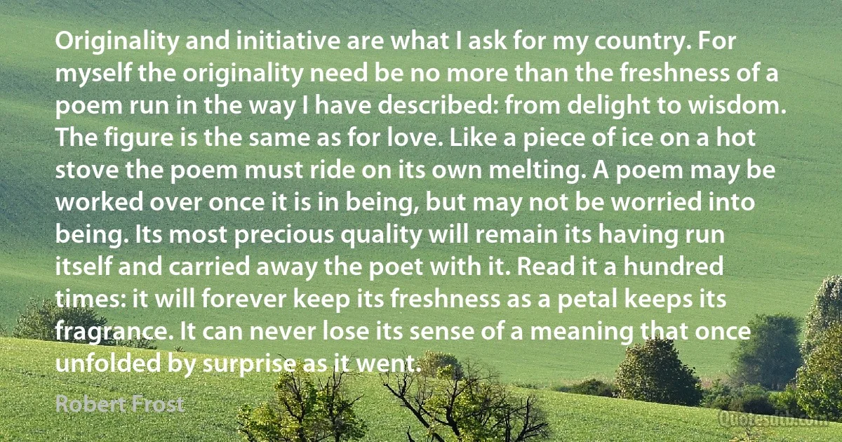 Originality and initiative are what I ask for my country. For myself the originality need be no more than the freshness of a poem run in the way I have described: from delight to wisdom. The figure is the same as for love. Like a piece of ice on a hot stove the poem must ride on its own melting. A poem may be worked over once it is in being, but may not be worried into being. Its most precious quality will remain its having run itself and carried away the poet with it. Read it a hundred times: it will forever keep its freshness as a petal keeps its fragrance. It can never lose its sense of a meaning that once unfolded by surprise as it went. (Robert Frost)