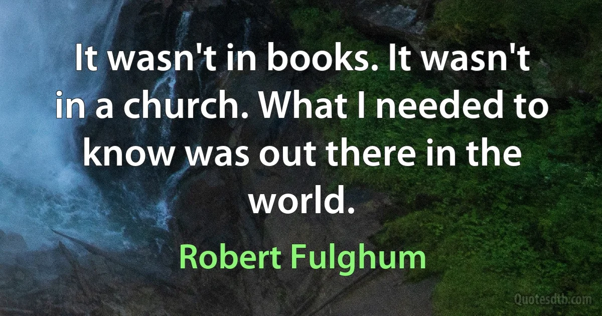 It wasn't in books. It wasn't in a church. What I needed to know was out there in the world. (Robert Fulghum)