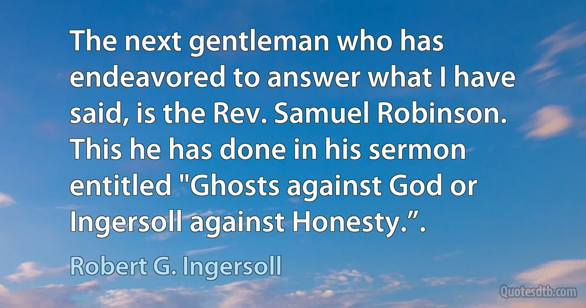 The next gentleman who has endeavored to answer what I have said, is the Rev. Samuel Robinson. This he has done in his sermon entitled "Ghosts against God or Ingersoll against Honesty.”. (Robert G. Ingersoll)