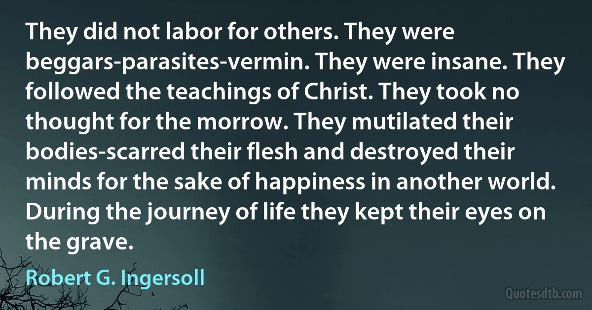 They did not labor for others. They were beggars-parasites-vermin. They were insane. They followed the teachings of Christ. They took no thought for the morrow. They mutilated their bodies-scarred their flesh and destroyed their minds for the sake of happiness in another world. During the journey of life they kept their eyes on the grave. (Robert G. Ingersoll)