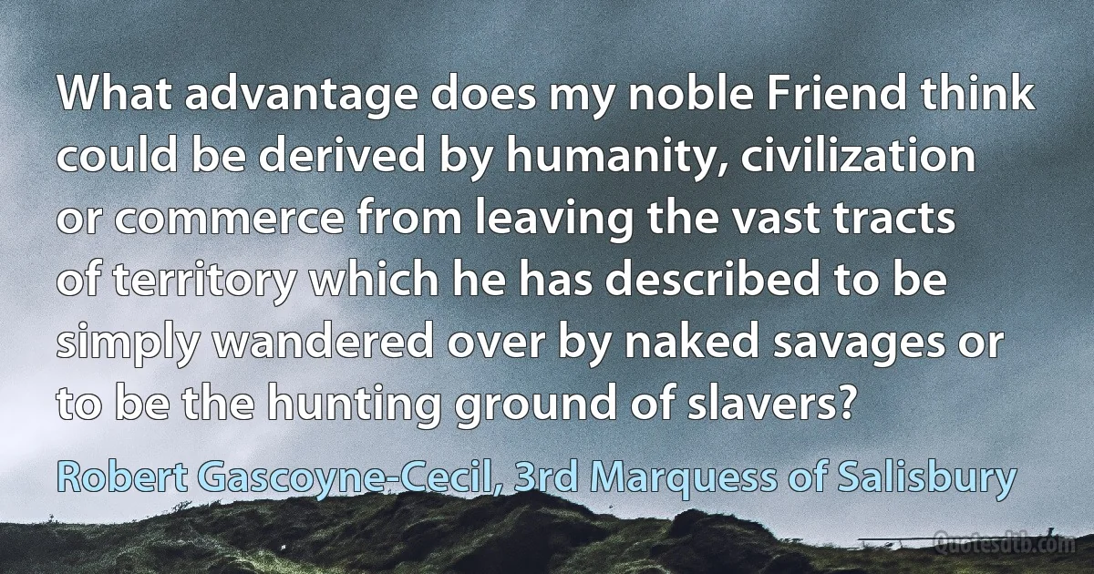 What advantage does my noble Friend think could be derived by humanity, civilization or commerce from leaving the vast tracts of territory which he has described to be simply wandered over by naked savages or to be the hunting ground of slavers? (Robert Gascoyne-Cecil, 3rd Marquess of Salisbury)