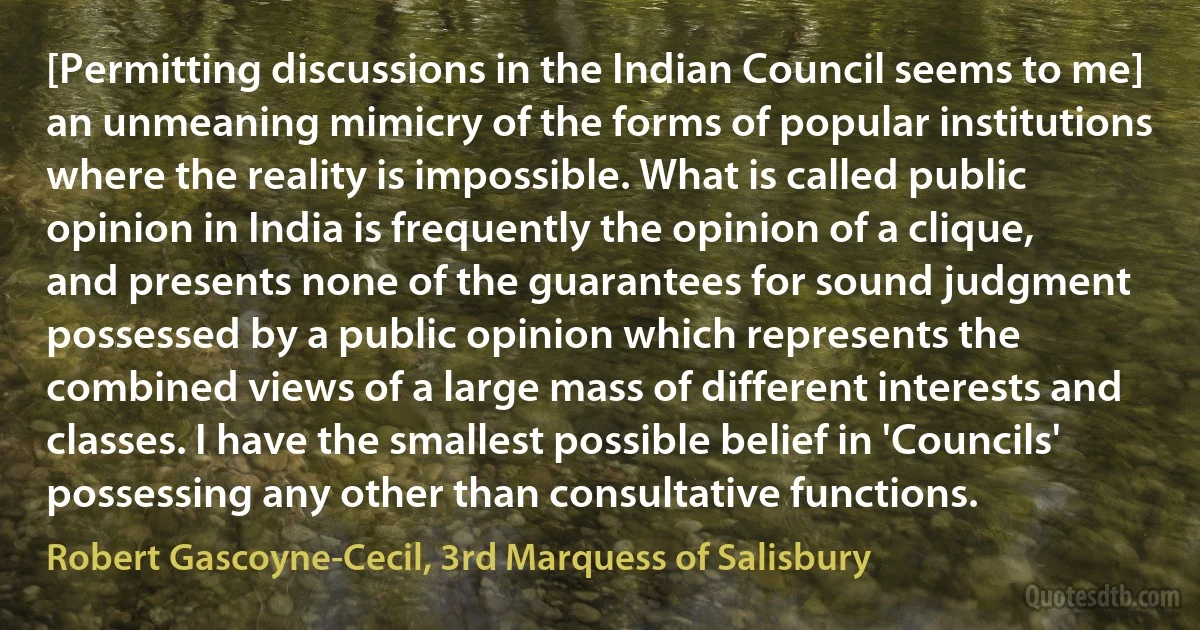 [Permitting discussions in the Indian Council seems to me] an unmeaning mimicry of the forms of popular institutions where the reality is impossible. What is called public opinion in India is frequently the opinion of a clique, and presents none of the guarantees for sound judgment possessed by a public opinion which represents the combined views of a large mass of different interests and classes. I have the smallest possible belief in 'Councils' possessing any other than consultative functions. (Robert Gascoyne-Cecil, 3rd Marquess of Salisbury)