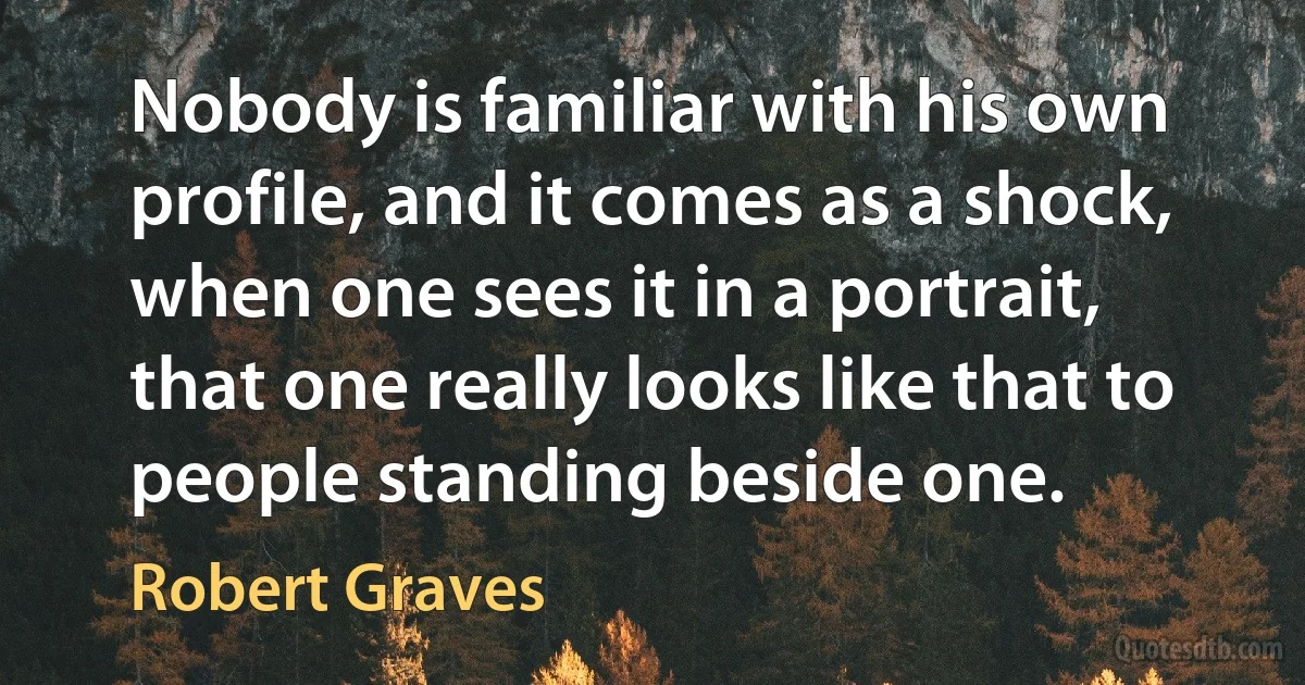 Nobody is familiar with his own profile, and it comes as a shock, when one sees it in a portrait, that one really looks like that to people standing beside one. (Robert Graves)