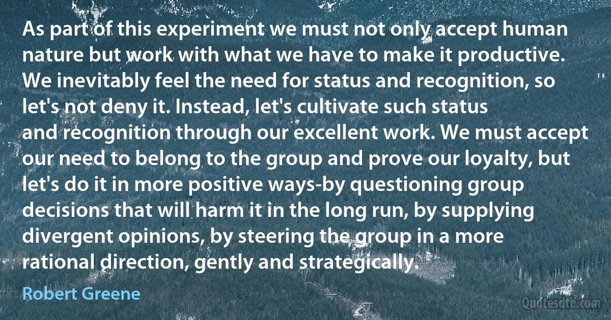 As part of this experiment we must not only accept human nature but work with what we have to make it productive. We inevitably feel the need for status and recognition, so let's not deny it. Instead, let's cultivate such status and recognition through our excellent work. We must accept our need to belong to the group and prove our loyalty, but let's do it in more positive ways-by questioning group decisions that will harm it in the long run, by supplying divergent opinions, by steering the group in a more rational direction, gently and strategically. (Robert Greene)