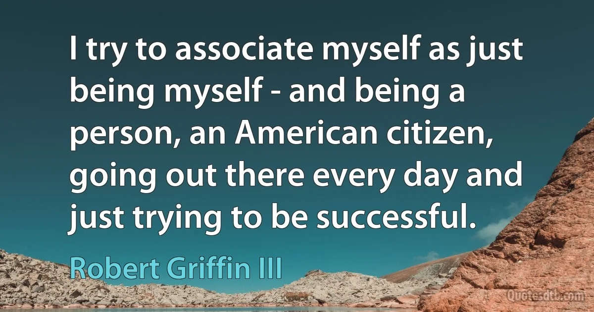 I try to associate myself as just being myself - and being a person, an American citizen, going out there every day and just trying to be successful. (Robert Griffin III)