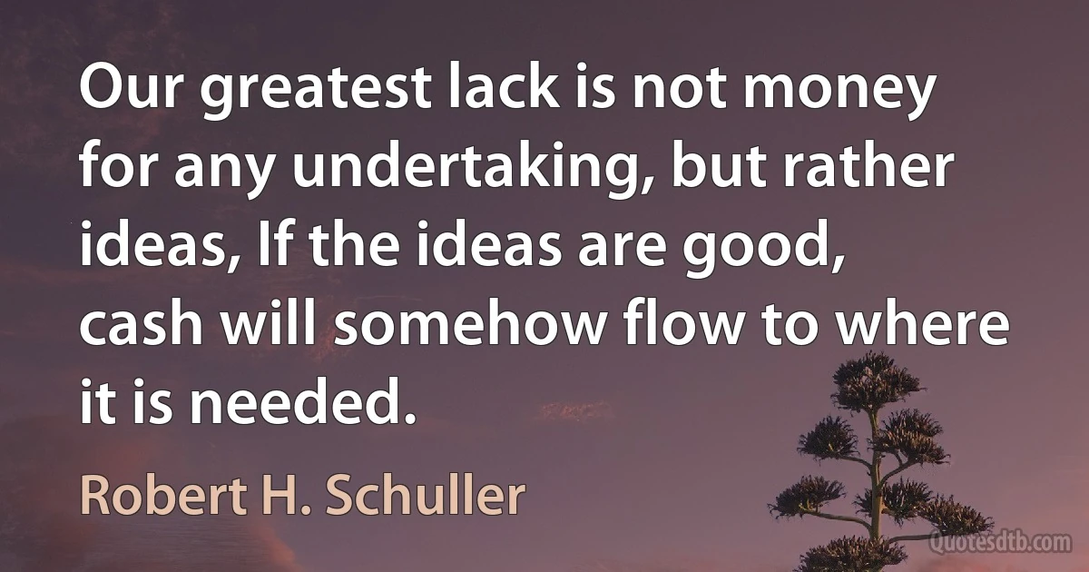 Our greatest lack is not money for any undertaking, but rather ideas, If the ideas are good, cash will somehow flow to where it is needed. (Robert H. Schuller)