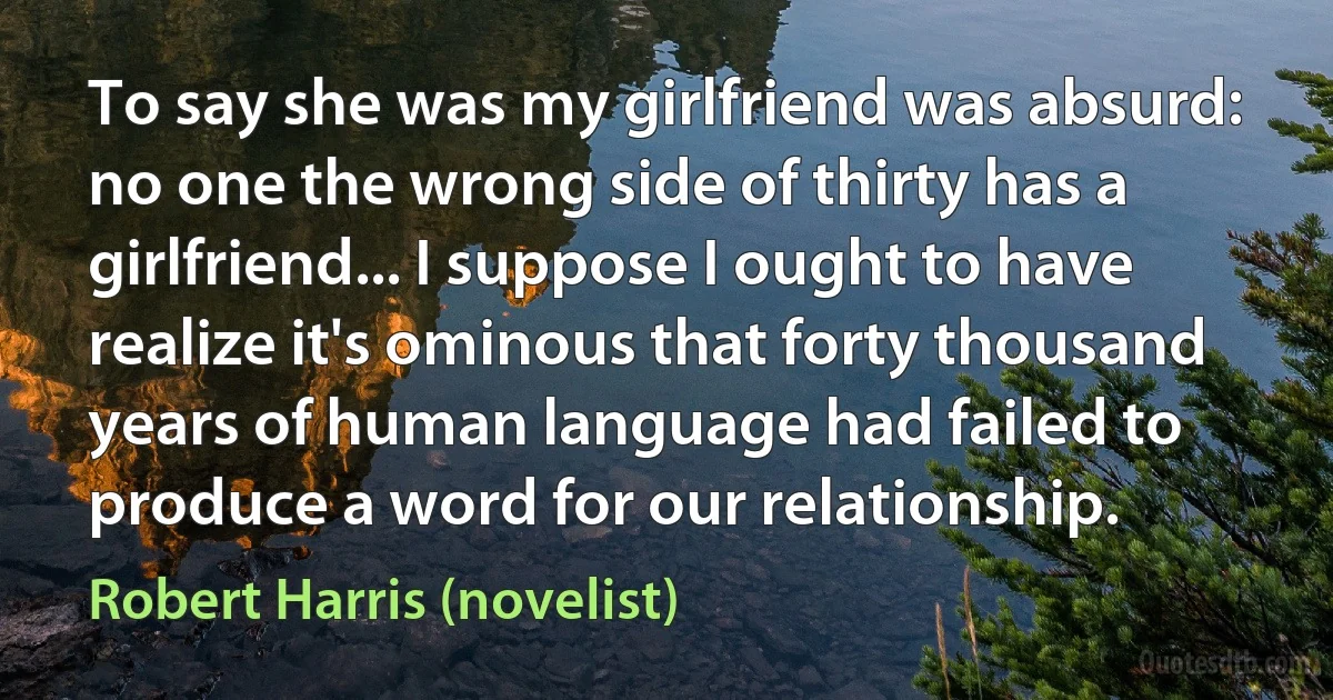 To say she was my girlfriend was absurd: no one the wrong side of thirty has a girlfriend... I suppose I ought to have realize it's ominous that forty thousand years of human language had failed to produce a word for our relationship. (Robert Harris (novelist))