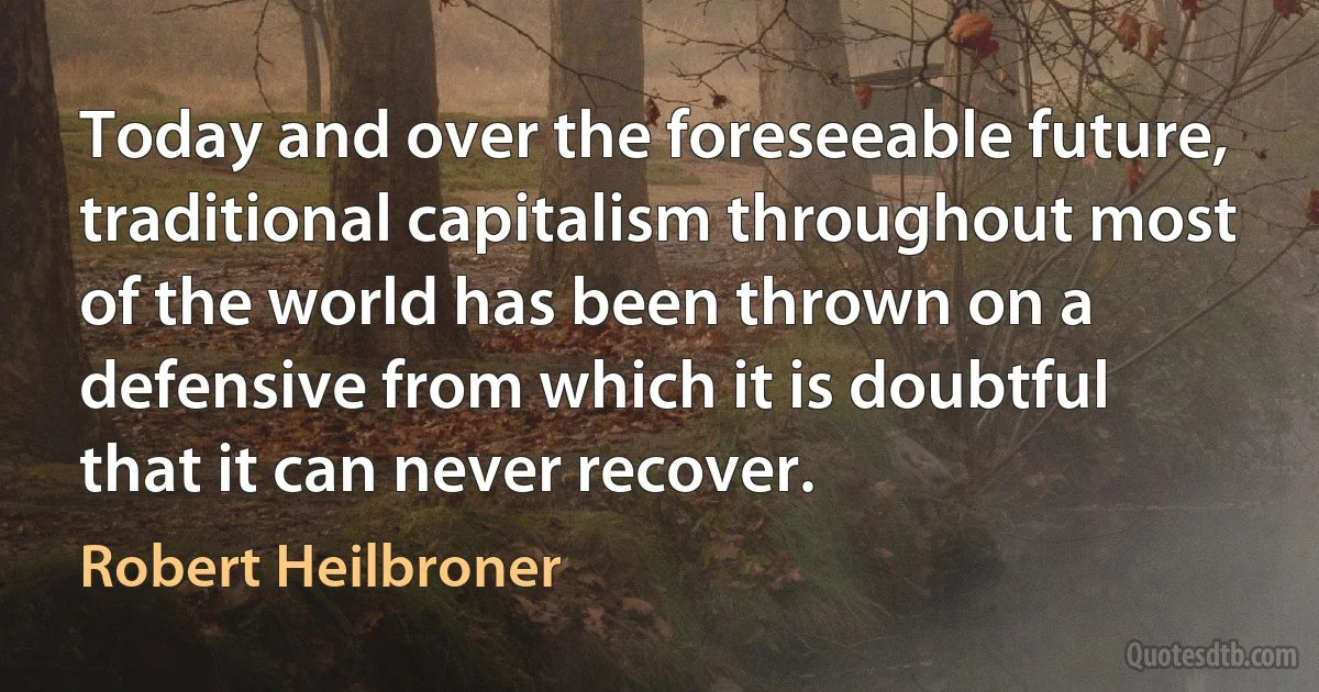 Today and over the foreseeable future, traditional capitalism throughout most of the world has been thrown on a defensive from which it is doubtful that it can never recover. (Robert Heilbroner)