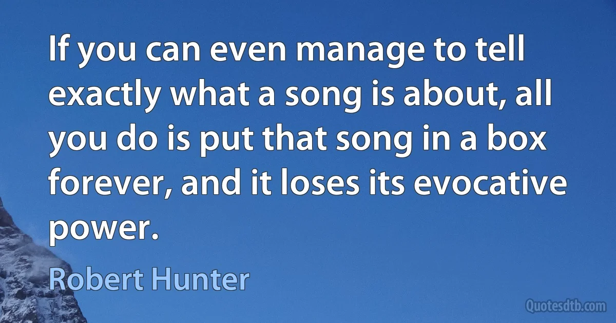 If you can even manage to tell exactly what a song is about, all you do is put that song in a box forever, and it loses its evocative power. (Robert Hunter)