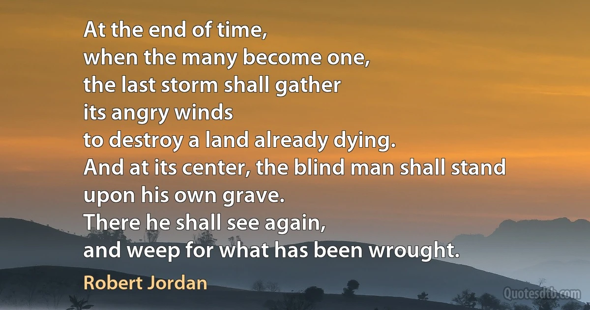 At the end of time,
when the many become one,
the last storm shall gather
its angry winds
to destroy a land already dying.
And at its center, the blind man shall stand
upon his own grave.
There he shall see again,
and weep for what has been wrought. (Robert Jordan)