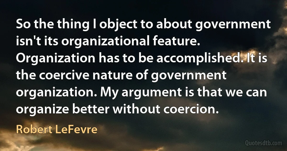 So the thing I object to about government isn't its organizational feature. Organization has to be accomplished. It is the coercive nature of government organization. My argument is that we can organize better without coercion. (Robert LeFevre)