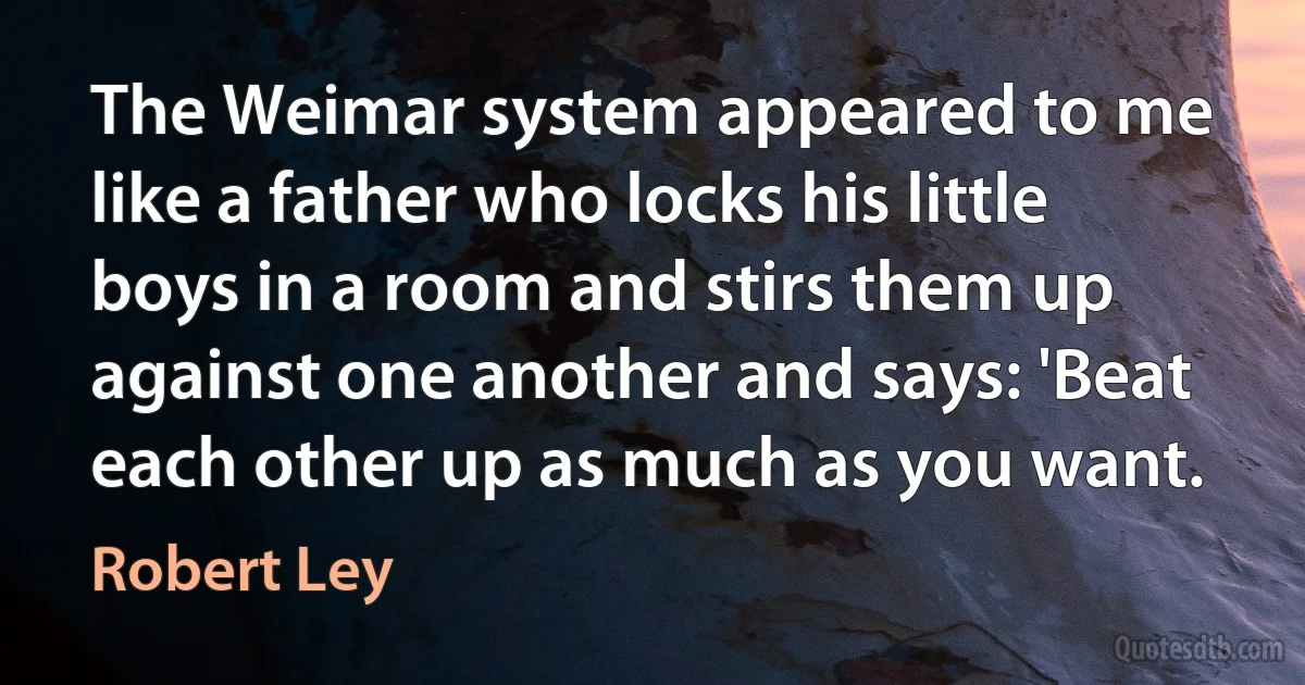 The Weimar system appeared to me like a father who locks his little boys in a room and stirs them up against one another and says: 'Beat each other up as much as you want. (Robert Ley)