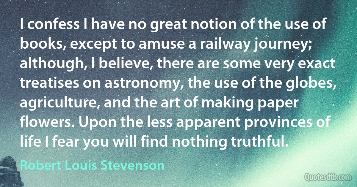 I confess I have no great notion of the use of books, except to amuse a railway journey; although, I believe, there are some very exact treatises on astronomy, the use of the globes, agriculture, and the art of making paper flowers. Upon the less apparent provinces of life I fear you will find nothing truthful. (Robert Louis Stevenson)