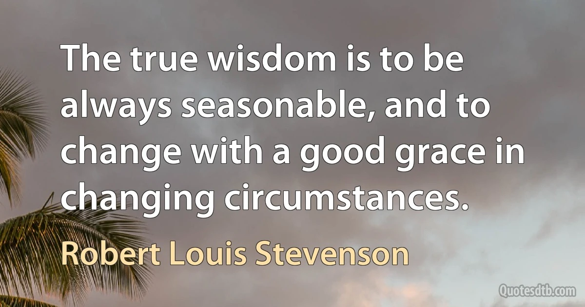 The true wisdom is to be always seasonable, and to change with a good grace in changing circumstances. (Robert Louis Stevenson)