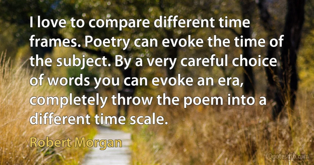 I love to compare different time frames. Poetry can evoke the time of the subject. By a very careful choice of words you can evoke an era, completely throw the poem into a different time scale. (Robert Morgan)