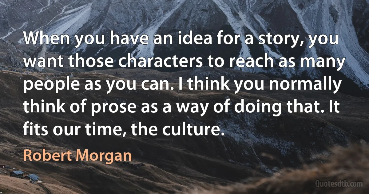 When you have an idea for a story, you want those characters to reach as many people as you can. I think you normally think of prose as a way of doing that. It fits our time, the culture. (Robert Morgan)