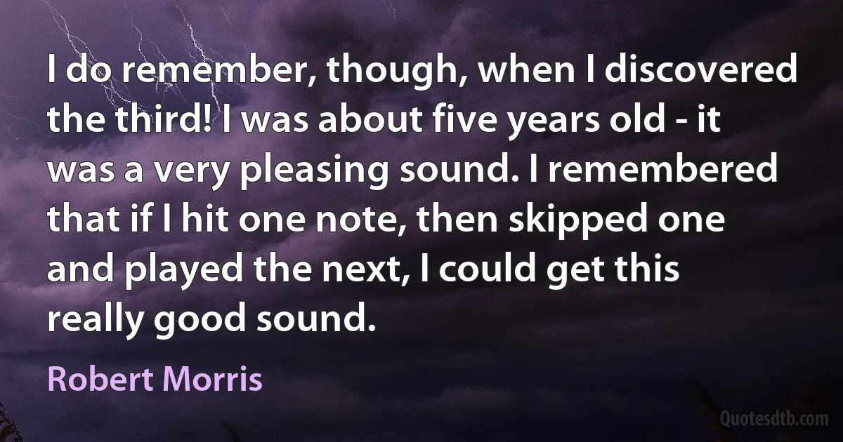 I do remember, though, when I discovered the third! I was about five years old - it was a very pleasing sound. I remembered that if I hit one note, then skipped one and played the next, I could get this really good sound. (Robert Morris)