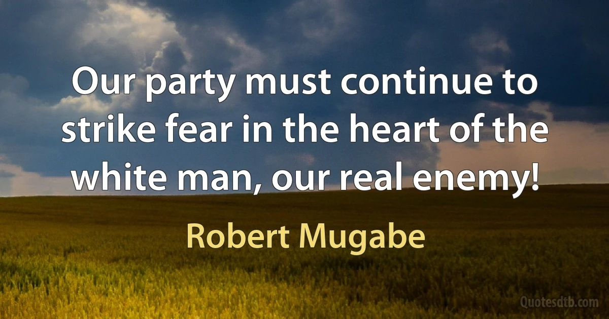 Our party must continue to strike fear in the heart of the white man, our real enemy! (Robert Mugabe)