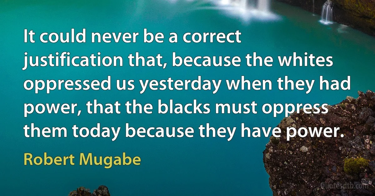 It could never be a correct justification that, because the whites oppressed us yesterday when they had power, that the blacks must oppress them today because they have power. (Robert Mugabe)