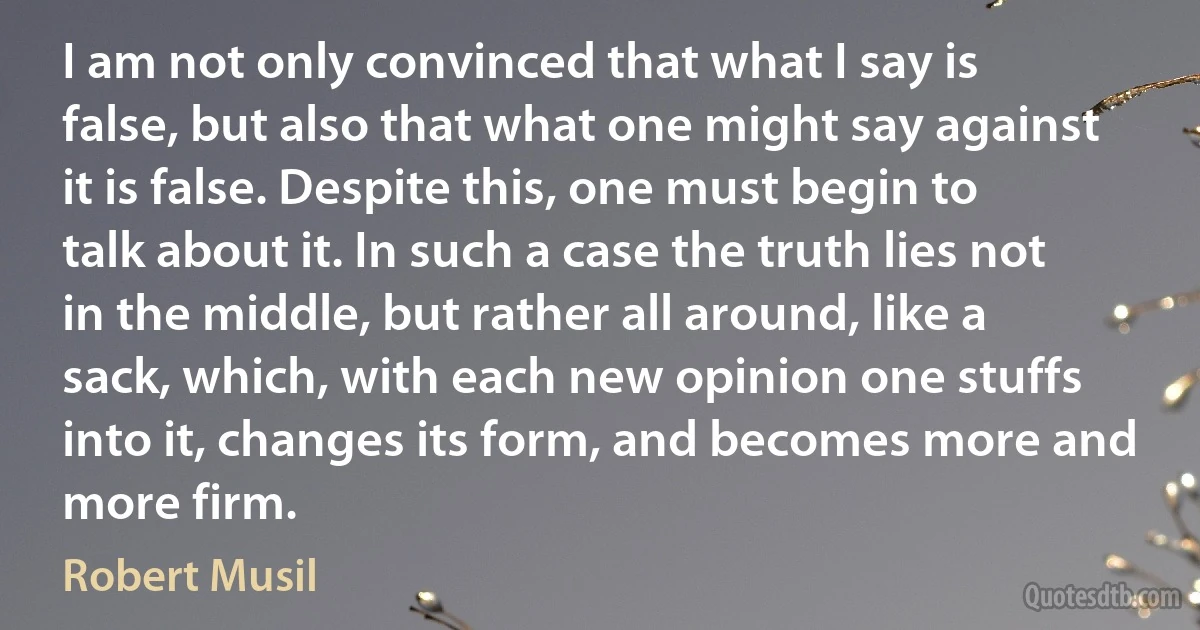 I am not only convinced that what I say is false, but also that what one might say against it is false. Despite this, one must begin to talk about it. In such a case the truth lies not in the middle, but rather all around, like a sack, which, with each new opinion one stuffs into it, changes its form, and becomes more and more firm. (Robert Musil)