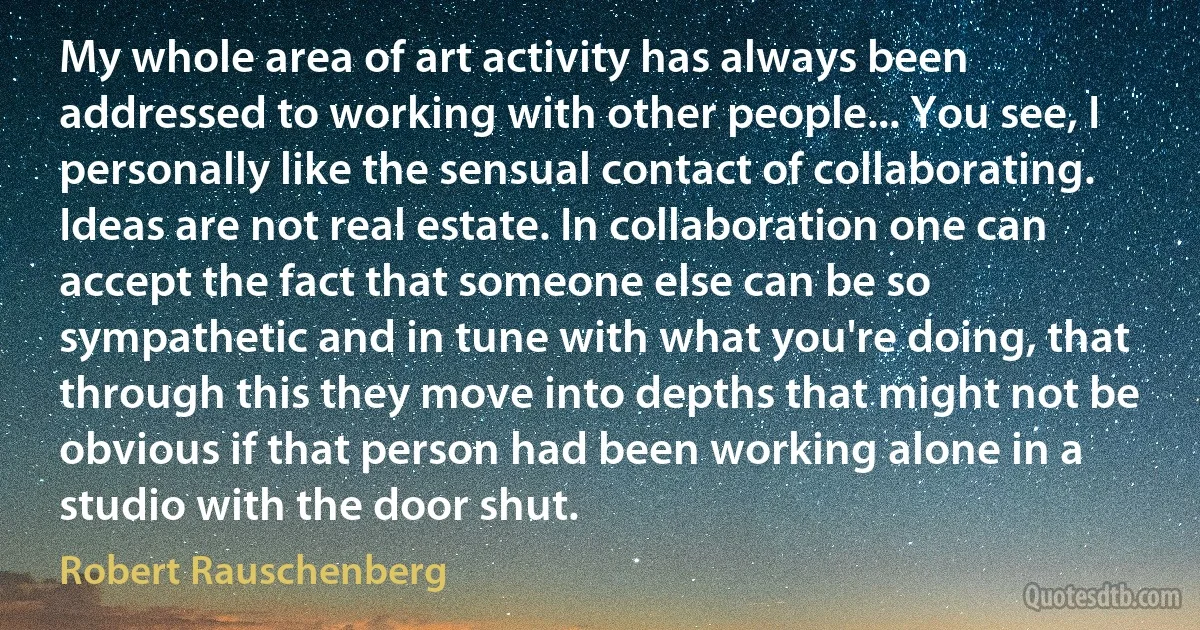 My whole area of art activity has always been addressed to working with other people... You see, I personally like the sensual contact of collaborating. Ideas are not real estate. In collaboration one can accept the fact that someone else can be so sympathetic and in tune with what you're doing, that through this they move into depths that might not be obvious if that person had been working alone in a studio with the door shut. (Robert Rauschenberg)