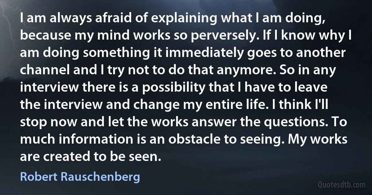 I am always afraid of explaining what I am doing, because my mind works so perversely. If I know why I am doing something it immediately goes to another channel and I try not to do that anymore. So in any interview there is a possibility that I have to leave the interview and change my entire life. I think I'll stop now and let the works answer the questions. To much information is an obstacle to seeing. My works are created to be seen. (Robert Rauschenberg)