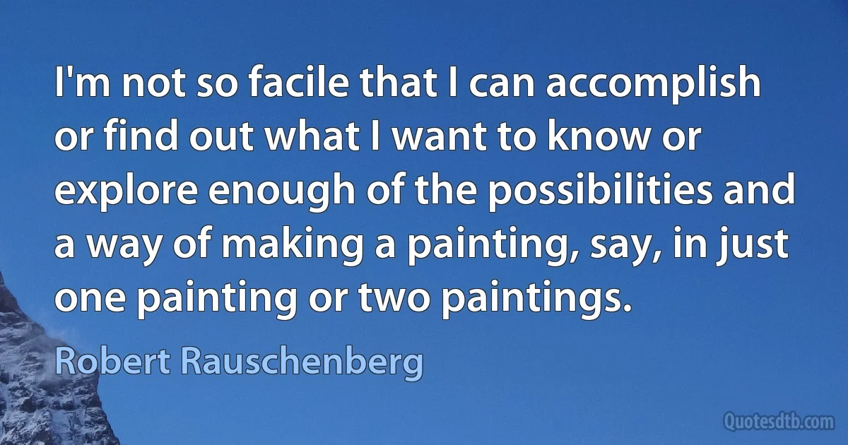 I'm not so facile that I can accomplish or find out what I want to know or explore enough of the possibilities and a way of making a painting, say, in just one painting or two paintings. (Robert Rauschenberg)