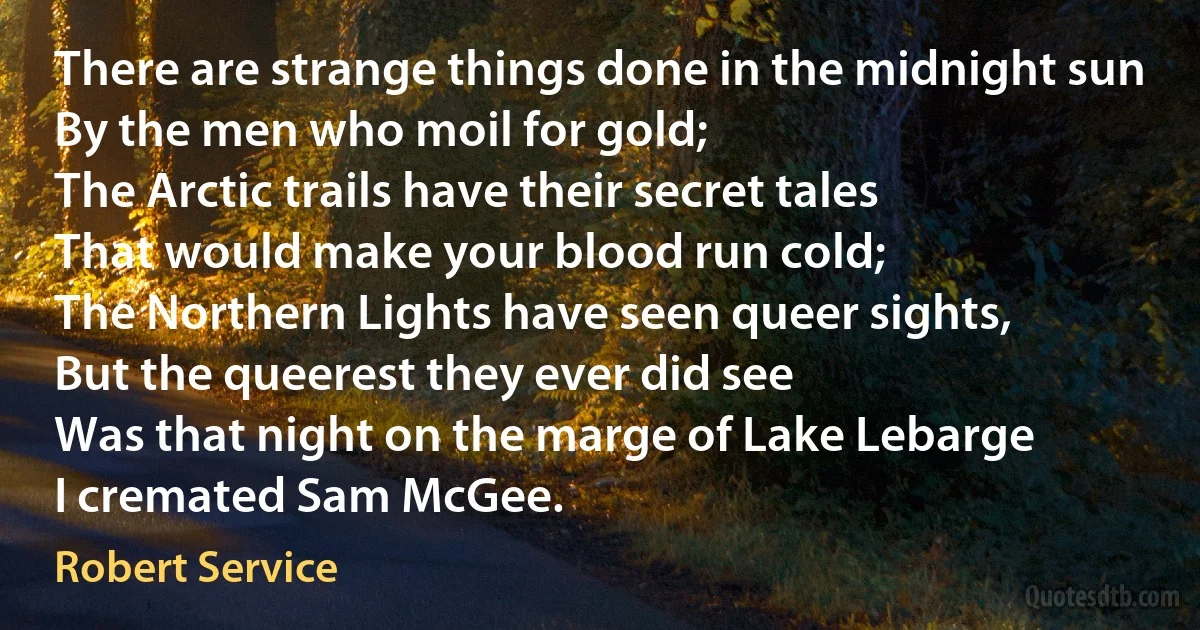 There are strange things done in the midnight sun
By the men who moil for gold;
The Arctic trails have their secret tales
That would make your blood run cold;
The Northern Lights have seen queer sights,
But the queerest they ever did see
Was that night on the marge of Lake Lebarge
I cremated Sam McGee. (Robert Service)