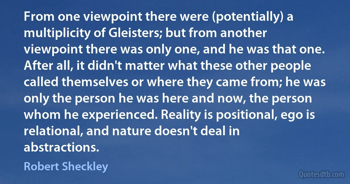 From one viewpoint there were (potentially) a multiplicity of Gleisters; but from another viewpoint there was only one, and he was that one. After all, it didn't matter what these other people called themselves or where they came from; he was only the person he was here and now, the person whom he experienced. Reality is positional, ego is relational, and nature doesn't deal in abstractions. (Robert Sheckley)