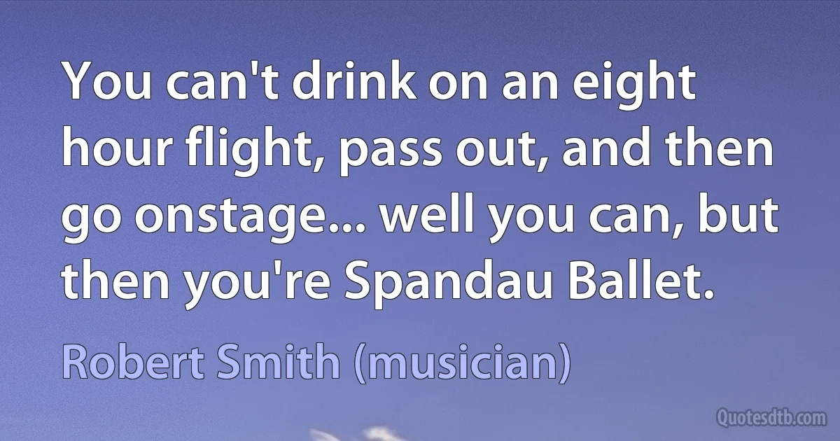 You can't drink on an eight hour flight, pass out, and then go onstage... well you can, but then you're Spandau Ballet. (Robert Smith (musician))