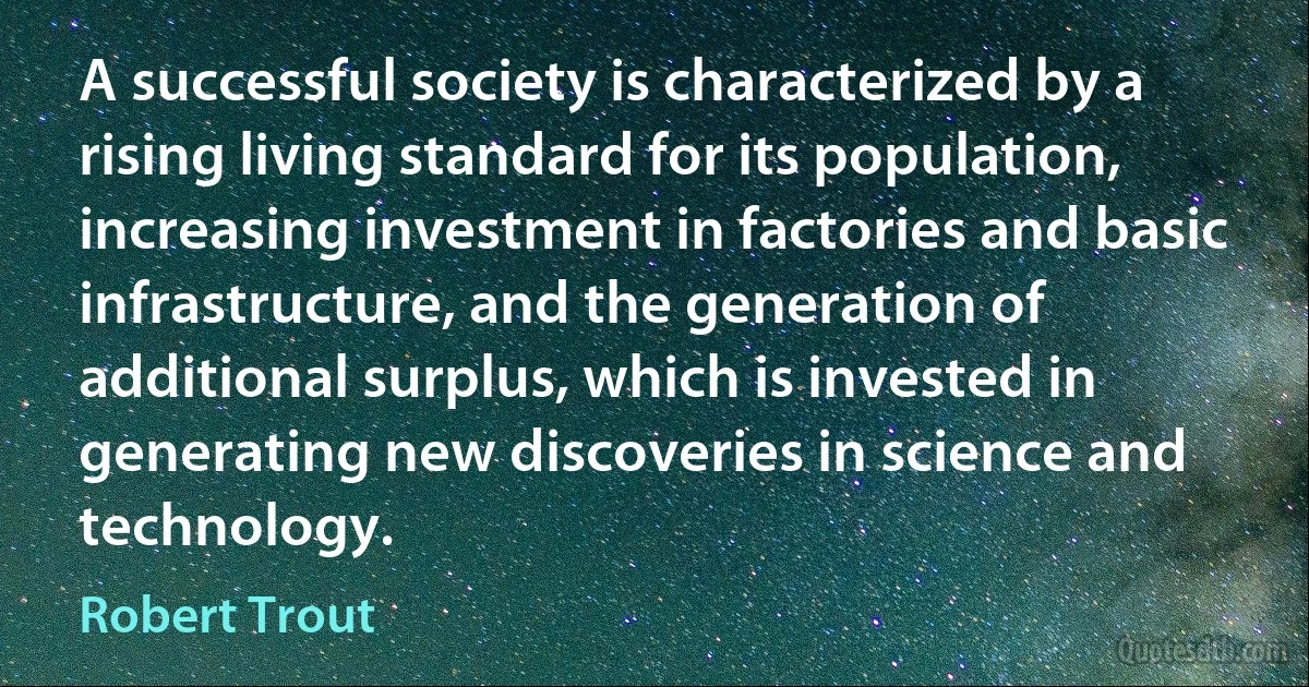 A successful society is characterized by a rising living standard for its population, increasing investment in factories and basic infrastructure, and the generation of additional surplus, which is invested in generating new discoveries in science and technology. (Robert Trout)