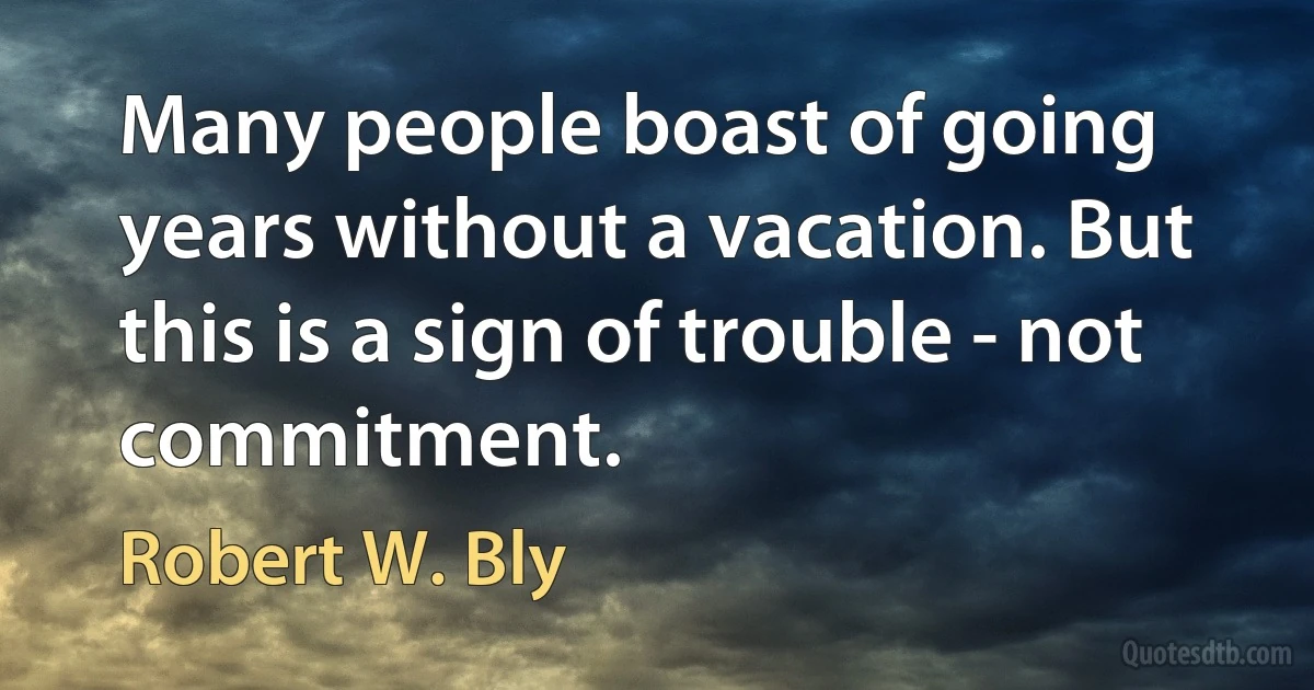 Many people boast of going years without a vacation. But this is a sign of trouble - not commitment. (Robert W. Bly)