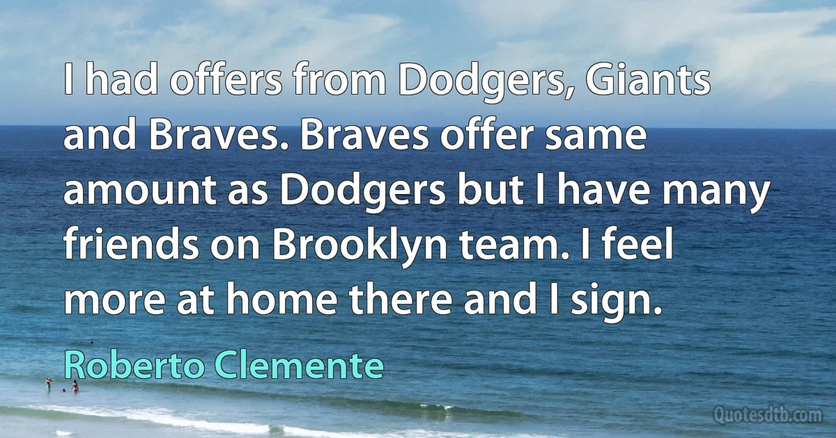 I had offers from Dodgers, Giants and Braves. Braves offer same amount as Dodgers but I have many friends on Brooklyn team. I feel more at home there and I sign. (Roberto Clemente)