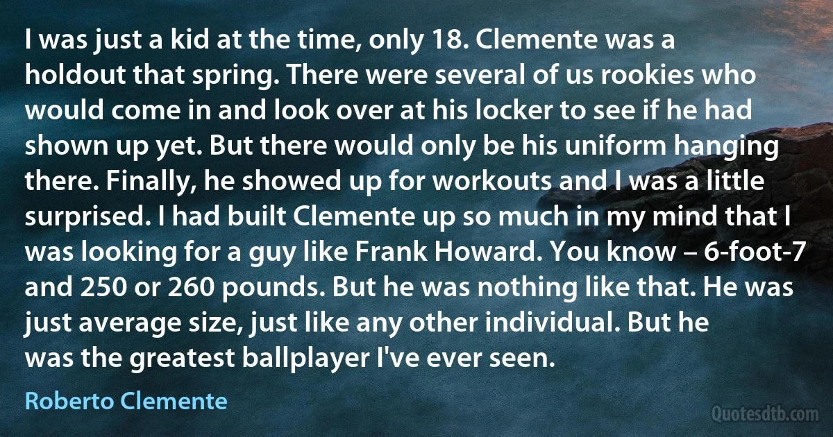 I was just a kid at the time, only 18. Clemente was a holdout that spring. There were several of us rookies who would come in and look over at his locker to see if he had shown up yet. But there would only be his uniform hanging there. Finally, he showed up for workouts and I was a little surprised. I had built Clemente up so much in my mind that I was looking for a guy like Frank Howard. You know – 6-foot-7 and 250 or 260 pounds. But he was nothing like that. He was just average size, just like any other individual. But he was the greatest ballplayer I've ever seen. (Roberto Clemente)