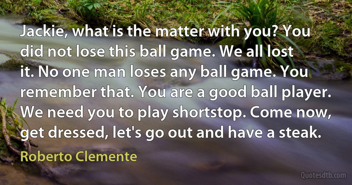 Jackie, what is the matter with you? You did not lose this ball game. We all lost it. No one man loses any ball game. You remember that. You are a good ball player. We need you to play shortstop. Come now, get dressed, let's go out and have a steak. (Roberto Clemente)